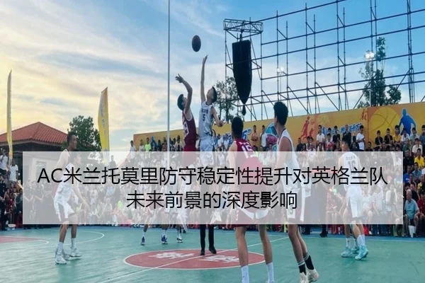 AC米兰托莫里防守稳定性提升对英格兰队未来前景的深度影响