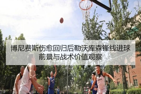 博尼费斯伤愈回归后勒沃库森锋线进球前景与战术价值观察