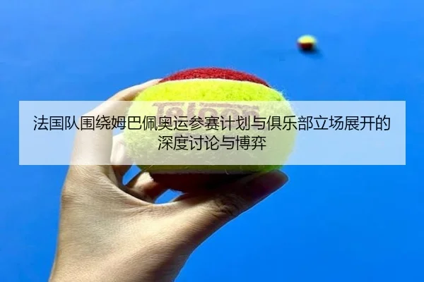 法国队围绕姆巴佩奥运参赛计划与俱乐部立场展开的深度讨论与博弈