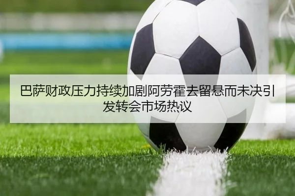 巴萨财政压力持续加剧阿劳霍去留悬而未决引发转会市场热议