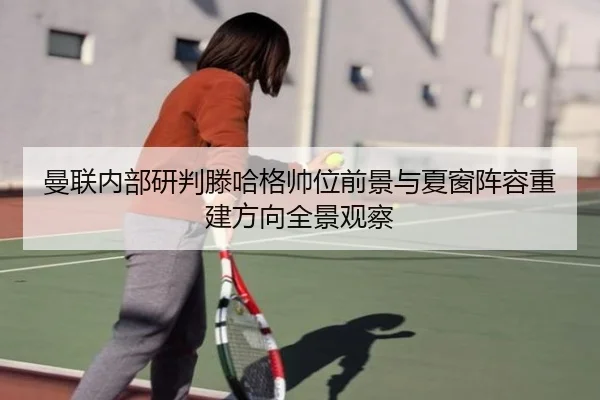曼联内部研判滕哈格帅位前景与夏窗阵容重建方向全景观察